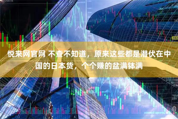 悦来网官网 不查不知道，原来这些都是潜伏在中国的日本货，个个赚的盆满钵满