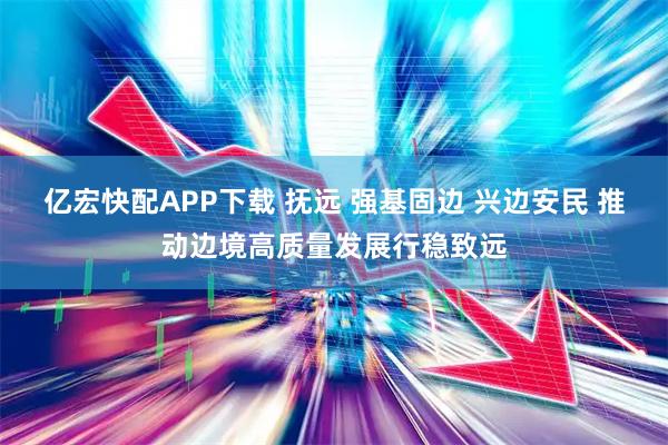 亿宏快配APP下载 抚远 强基固边 兴边安民 推动边境高质量发展行稳致远
