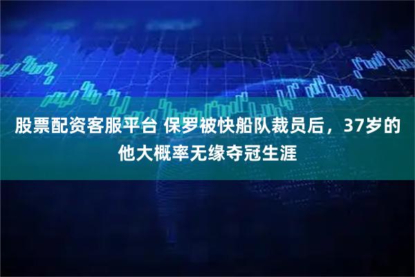 股票配资客服平台 保罗被快船队裁员后，37岁的他大概率无缘夺冠生涯