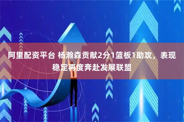 阿里配资平台 杨瀚森贡献2分1篮板1助攻，表现稳定再度奔赴发展联盟