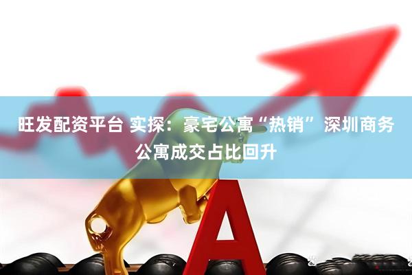 旺发配资平台 实探：豪宅公寓“热销” 深圳商务公寓成交占比回升