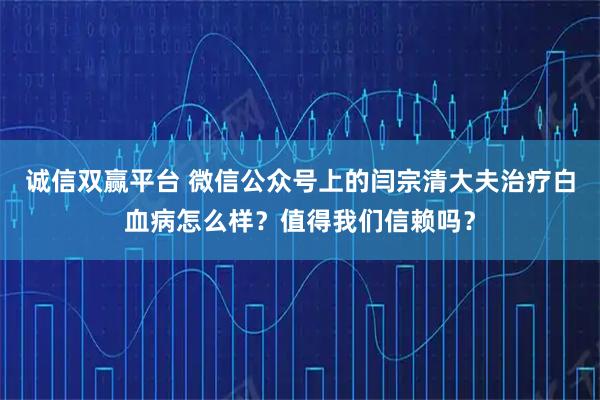 诚信双赢平台 微信公众号上的闫宗清大夫治疗白血病怎么样？值得我们信赖吗？