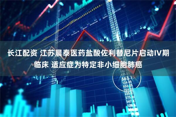长江配资 江苏晨泰医药盐酸佐利替尼片启动IV期临床 适应症为特定非小细胞肺癌