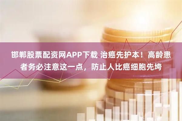 邯郸股票配资网APP下载 治癌先护本！高龄患者务必注意这一点，防止人比癌细胞先垮