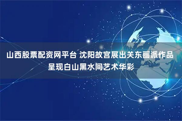 山西股票配资网平台 沈阳故宫展出关东画派作品 呈现白山黑水间艺术华彩