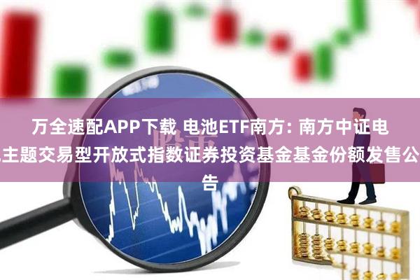 万全速配APP下载 电池ETF南方: 南方中证电池主题交易型开放式指数证券投资基金基金份额发售公告