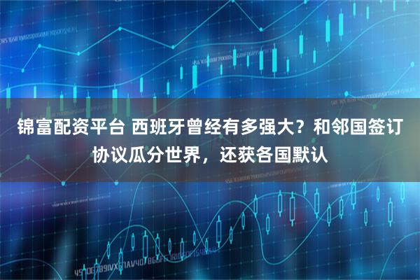 锦富配资平台 西班牙曾经有多强大？和邻国签订协议瓜分世界，还获各国默认