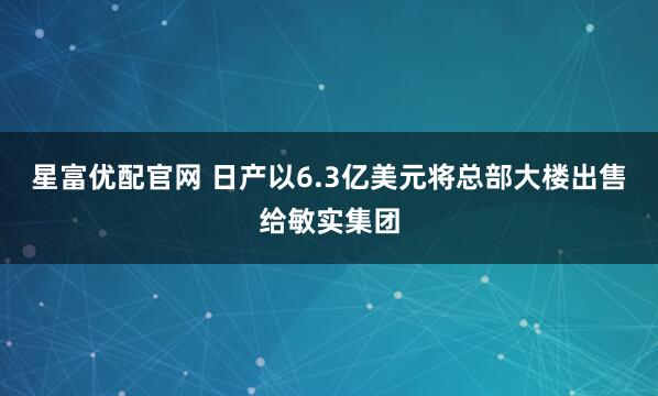 星富优配官网 日产以6.3亿美元将总部大楼出售给敏实集团