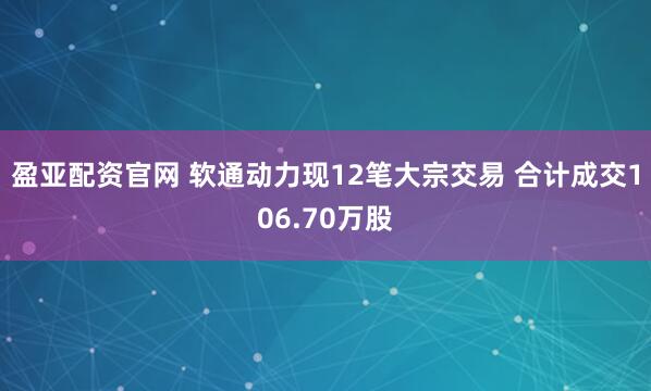 盈亚配资官网 软通动力现12笔大宗交易 合计成交106.70万股