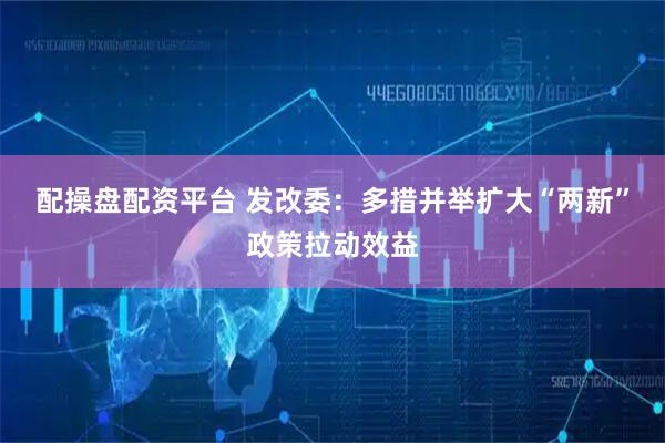 配操盘配资平台 发改委：多措并举扩大“两新”政策拉动效益