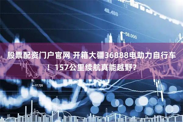 股票配资门户官网 开箱大疆36888电助力自行车！157公里续航真能越野？