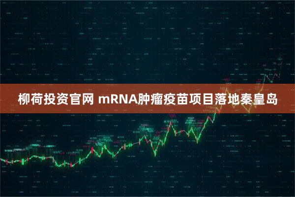 柳荷投资官网 mRNA肿瘤疫苗项目落地秦皇岛