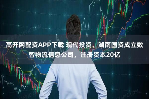 高开网配资APP下载 现代投资、湖南国资成立数智物流信息公司，注册资本20亿