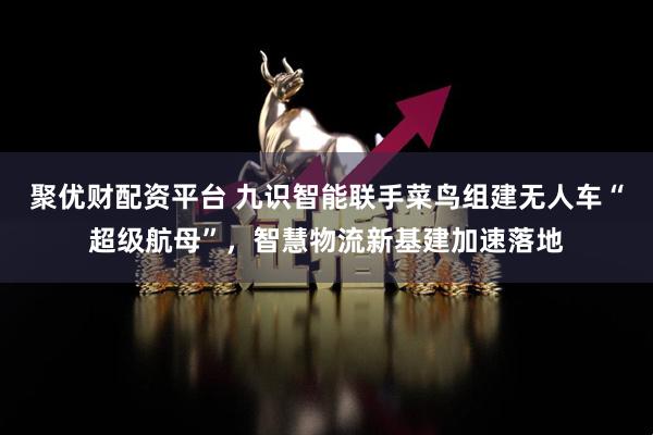 聚优财配资平台 九识智能联手菜鸟组建无人车“超级航母”，智慧物流新基建加速落地