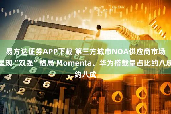 易方达证券APP下载 第三方城市NOA供应商市场呈现“双强”格局 Momenta、华为搭载量占比约八成