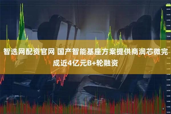 智选网配资官网 国产智能基座方案提供商润芯微完成近4亿元B+轮融资