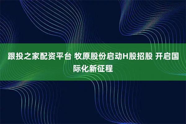 跟投之家配资平台 牧原股份启动H股招股 开启国际化新征程