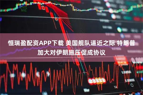 恒瑞盈配资APP下载 美国舰队逼近之际 特朗普加大对伊朗施压促成协议