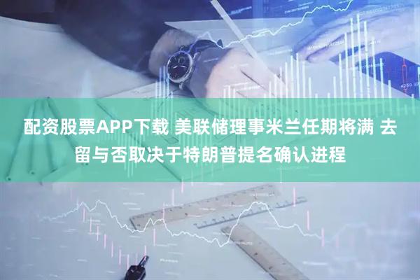 配资股票APP下载 美联储理事米兰任期将满 去留与否取决于特朗普提名确认进程