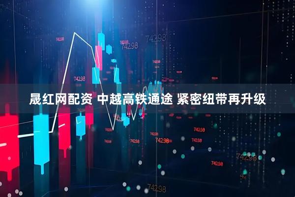 晟红网配资 中越高铁通途 紧密纽带再升级