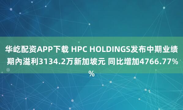 华屹配资APP下载 HPC HOLDINGS发布中期业绩 期內溢利3134.2万新加坡元 同比增加4766.77%