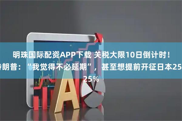明珠国际配资APP下载 关税大限10日倒计时！特朗普：“我觉得不必延期”，甚至想提前开征日本25%