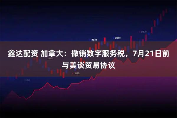 鑫达配资 加拿大：撤销数字服务税，7月21日前与美谈贸易协议