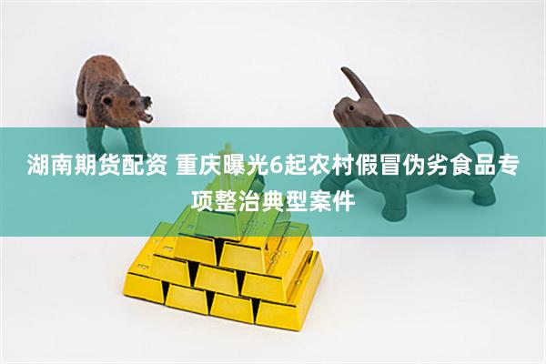 湖南期货配资 重庆曝光6起农村假冒伪劣食品专项整治典型案件