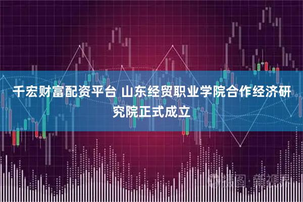 千宏财富配资平台 山东经贸职业学院合作经济研究院正式成立