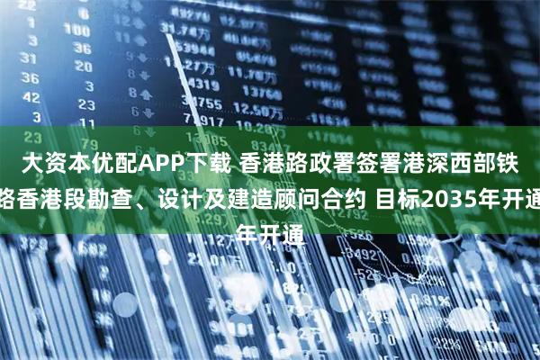 大资本优配APP下载 香港路政署签署港深西部铁路香港段勘查、设计及建造顾问合约 目标2035年开通