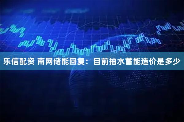 乐信配资 南网储能回复：目前抽水蓄能造价是多少