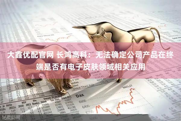 大鑫优配官网 长鸿高科：无法确定公司产品在终端是否有电子皮肤领域相关应用