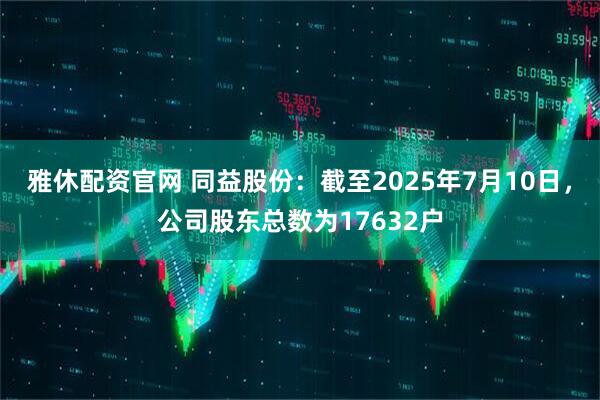 雅休配资官网 同益股份：截至2025年7月10日，公司股东总数为17632户