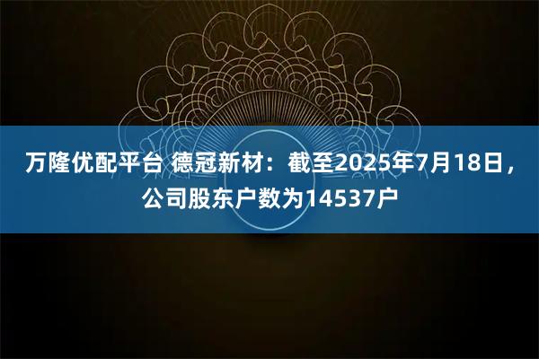 万隆优配平台 德冠新材：截至2025年7月18日，公司股东户数为14537户