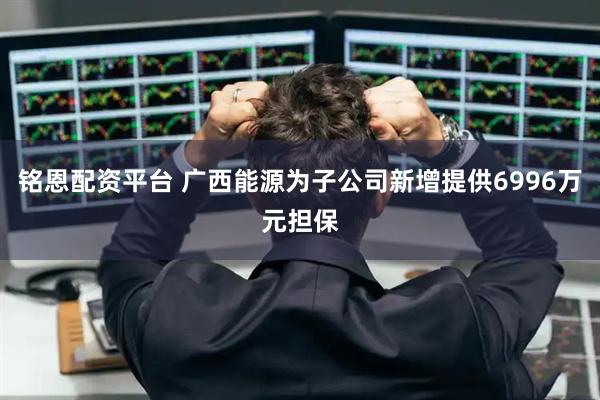铭恩配资平台 广西能源为子公司新增提供6996万元担保