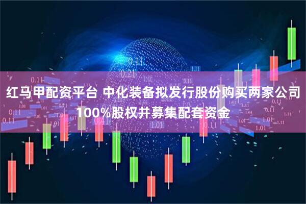红马甲配资平台 中化装备拟发行股份购买两家公司100%股权并募集配套资金