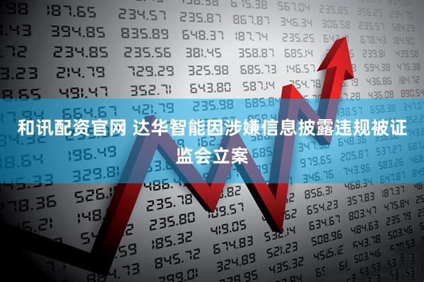 和讯配资官网 达华智能因涉嫌信息披露违规被证监会立案
