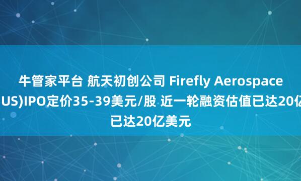 牛管家平台 航天初创公司 Firefly Aerospace(FLY.US)IPO定价35-39美元/股 近一轮融资估值已达20亿美元