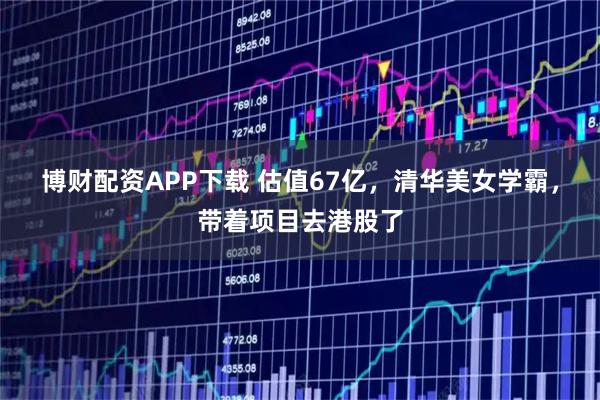 博财配资APP下载 估值67亿，清华美女学霸，带着项目去港股了