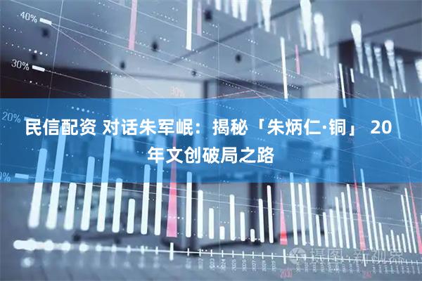 民信配资 对话朱军岷：揭秘「朱炳仁·铜」 20 年文创破局之路