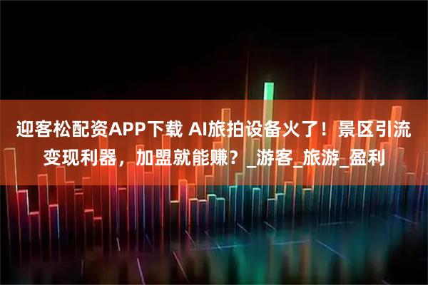迎客松配资APP下载 AI旅拍设备火了！景区引流变现利器，加盟就能赚？_游客_旅游_盈利