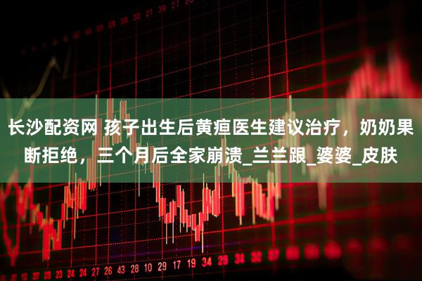 长沙配资网 孩子出生后黄疸医生建议治疗，奶奶果断拒绝，三个月后全家崩溃_兰兰跟_婆婆_皮肤