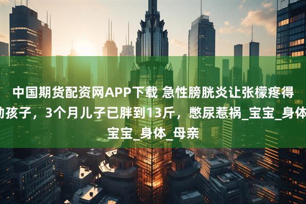 中国期货配资网APP下载 急性膀胱炎让张檬疼得抱不动孩子，3个月儿子已胖到13斤，憋尿惹祸_宝宝_身体_母亲