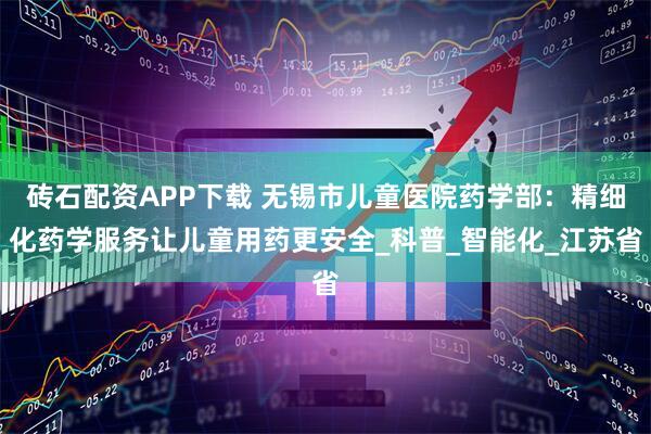 砖石配资APP下载 无锡市儿童医院药学部：精细化药学服务让儿童用药更安全_科普_智能化_江苏省