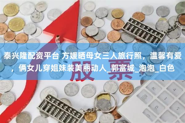 泰兴隆配资平台 方媛晒母女三人旅行照，温馨有爱，俩女儿穿姐妹装美丽动人_郭富城_泡泡_白色