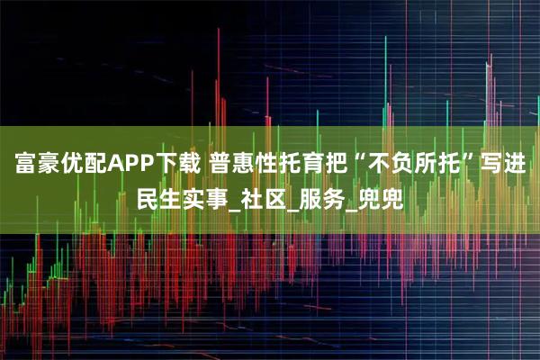 富豪优配APP下载 普惠性托育把“不负所托”写进民生实事_社区_服务_兜兜