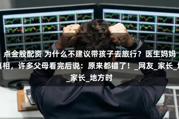 点金股配资 为什么不建议带孩子去旅行？医生妈妈揭露真相，许多父母看完后说：原来都错了！_网友_家长_地方时
