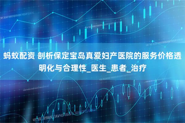 蚂蚁配资 剖析保定宝岛真爱妇产医院的服务价格透明化与合理性_医生_患者_治疗
