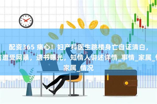 配资365 痛心！妇产科医生跳楼身亡自证清白，生前遭受网暴，遗书曝光，知情人讲述详情_事情_家属_情况
