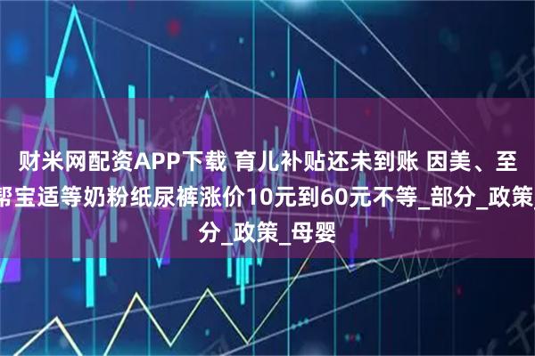财米网配资APP下载 育儿补贴还未到账 因美、至初、帮宝适等奶粉纸尿裤涨价10元到60元不等_部分_政策_母婴